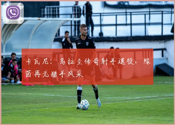卡瓦尼：乌拉圭传奇射手退役，绿茵再无猎手风采