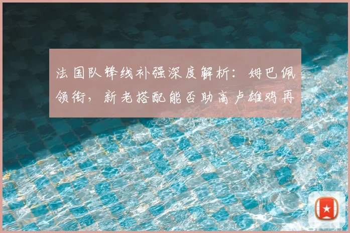 法国队锋线补强深度解析:姆巴佩领衔,新老搭配能否助高卢雄鸡再登欧洲之巅?