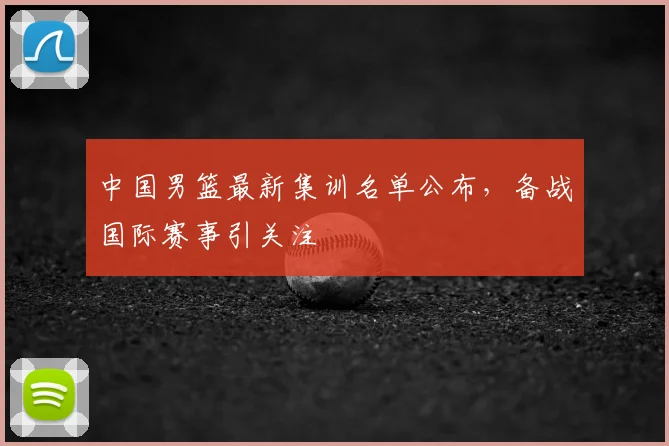 中国男篮最新集训名单公布，备战国际赛事引关注