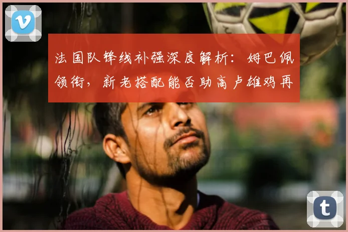法国队锋线补强深度解析：姆巴佩领衔，新老搭配能否助高卢雄鸡再登欧洲之巅？