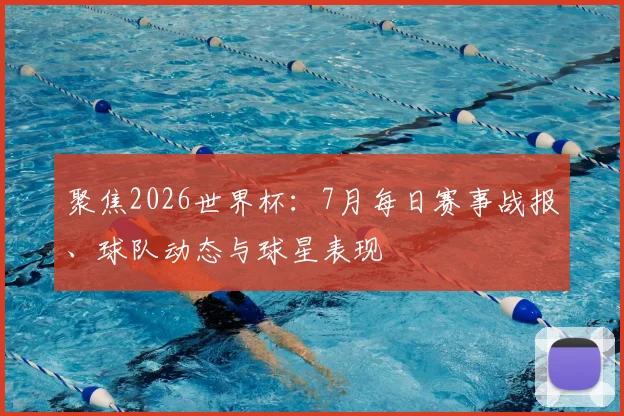 聚焦2026世界杯：7月每日赛事战报、球队动态与球星表现