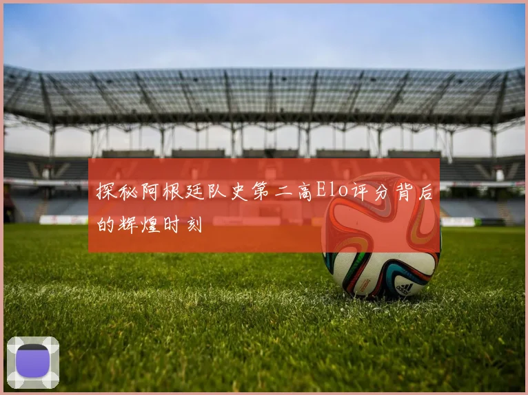 探秘阿根廷队史第二高Elo评分背后的辉煌时刻
