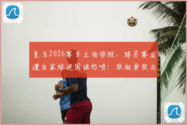 皇马2026赛季主场惨败，球员赛后遭自家球迷围堵怒喷：敢做要敢当，站出来给个交代！