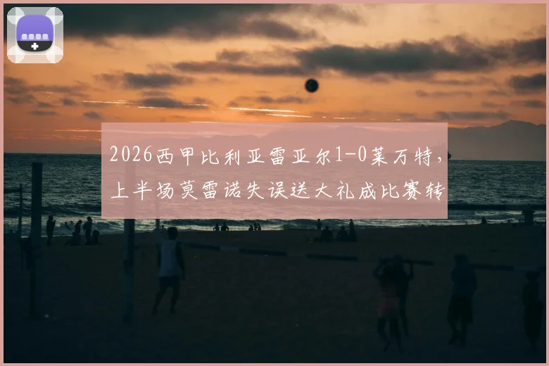 2026西甲比利亚雷亚尔1-0莱万特，上半场莫雷诺失误送大礼成比赛转折点，最新战况与全场回顾解读
